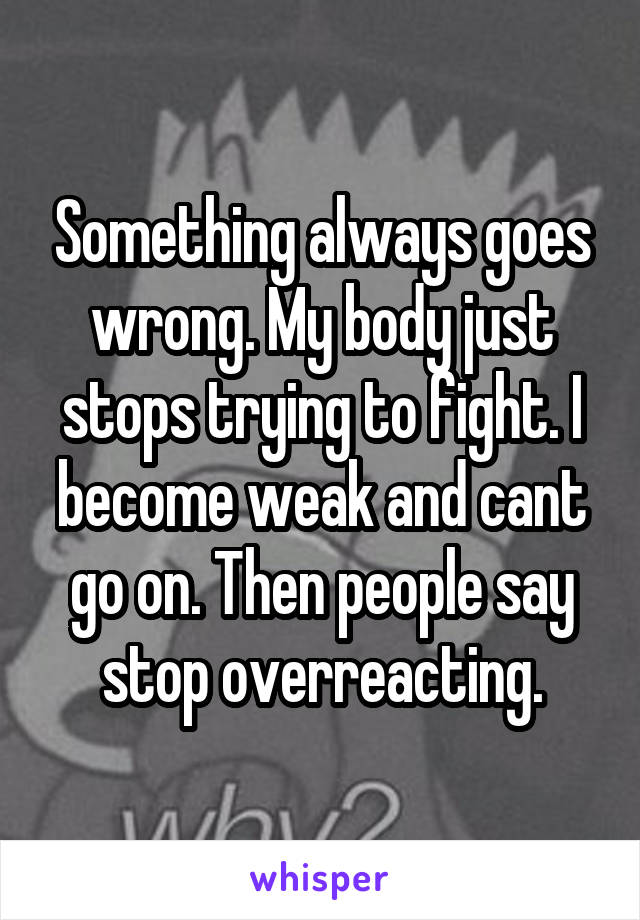Something always goes wrong. My body just stops trying to fight. I become weak and cant go on. Then people say stop overreacting.