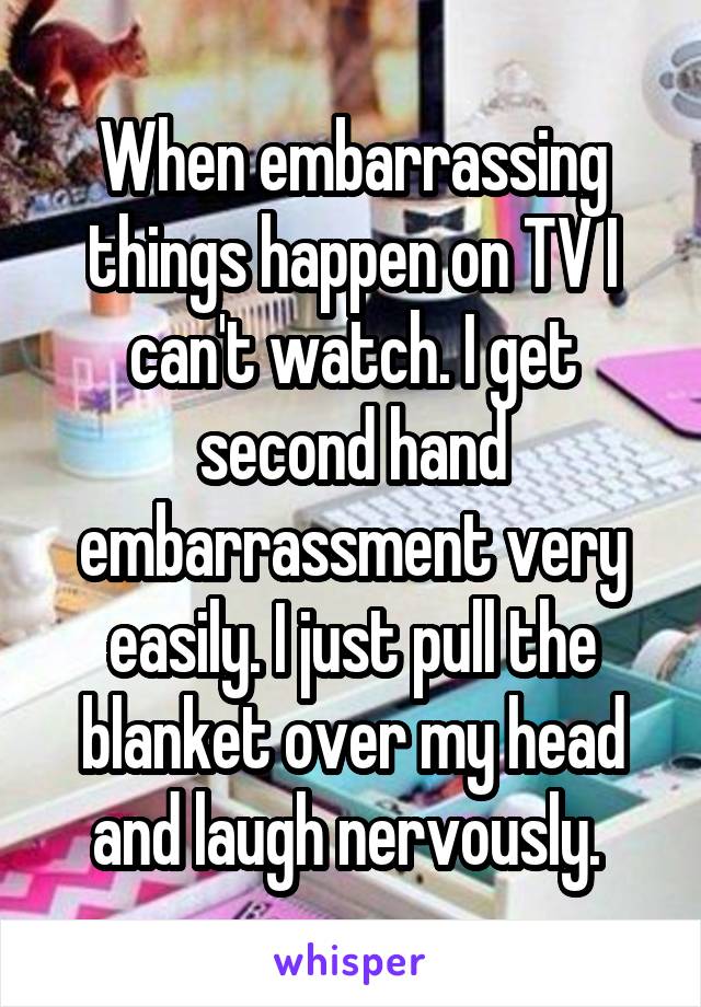 When embarrassing things happen on TV I can't watch. I get second hand embarrassment very easily. I just pull the blanket over my head and laugh nervously. 