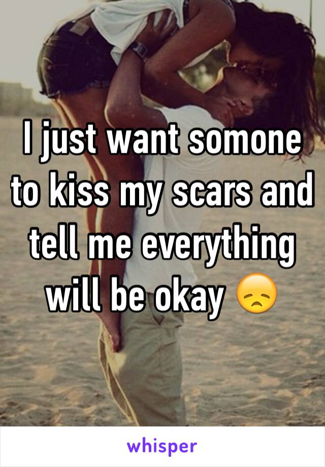 I just want somone to kiss my scars and tell me everything will be okay 😞