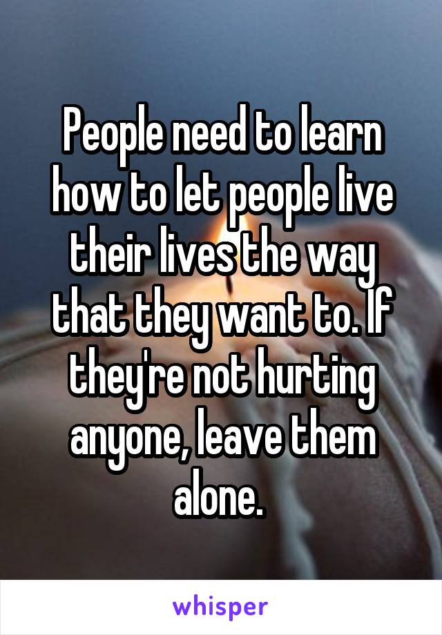 People need to learn how to let people live their lives the way that they want to. If they're not hurting anyone, leave them alone. 