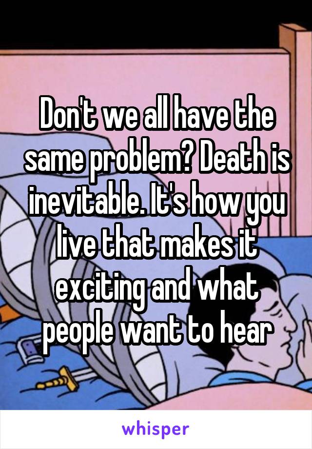 Don't we all have the same problem? Death is inevitable. It's how you live that makes it exciting and what people want to hear