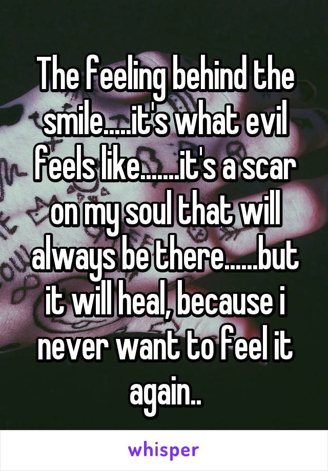 The feeling behind the smile.....it's what evil feels like.......it's a scar on my soul that will always be there......but it will heal, because i never want to feel it again..