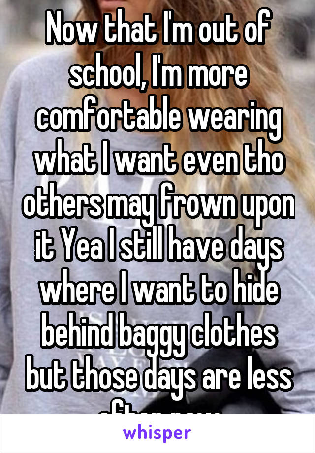 Now that I'm out of school, I'm more comfortable wearing what I want even tho others may frown upon it Yea I still have days where I want to hide behind baggy clothes but those days are less often now