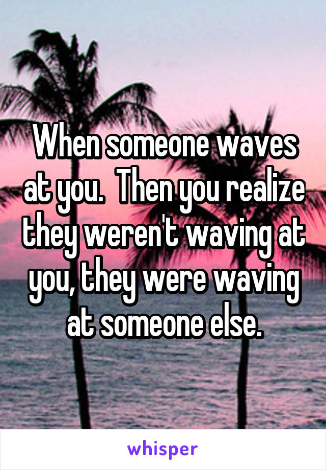 When someone waves at you.  Then you realize they weren't waving at you, they were waving at someone else.