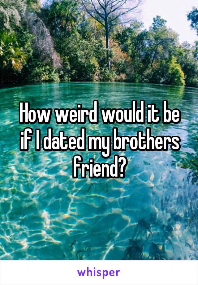How weird would it be if I dated my brothers friend?