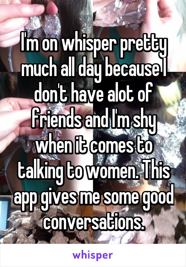 I'm on whisper pretty much all day because I don't have alot of friends and I'm shy when it comes to talking to women. This app gives me some good conversations.