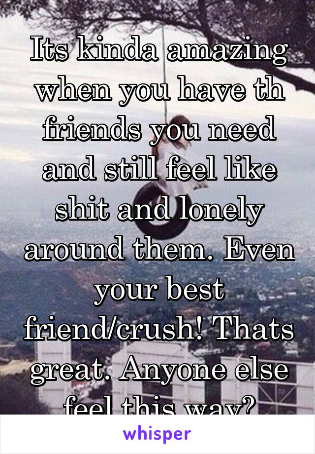 Its kinda amazing when you have th friends you need and still feel like shit and lonely around them. Even your best friend/crush! Thats great. Anyone else feel this way?