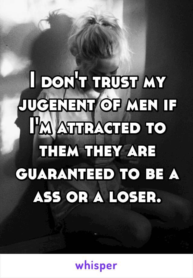 I don't trust my jugenent of men if I'm attracted to them they are guaranteed to be a ass or a loser.