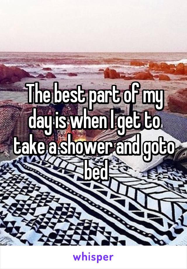 The best part of my day is when I get to take a shower and goto  bed