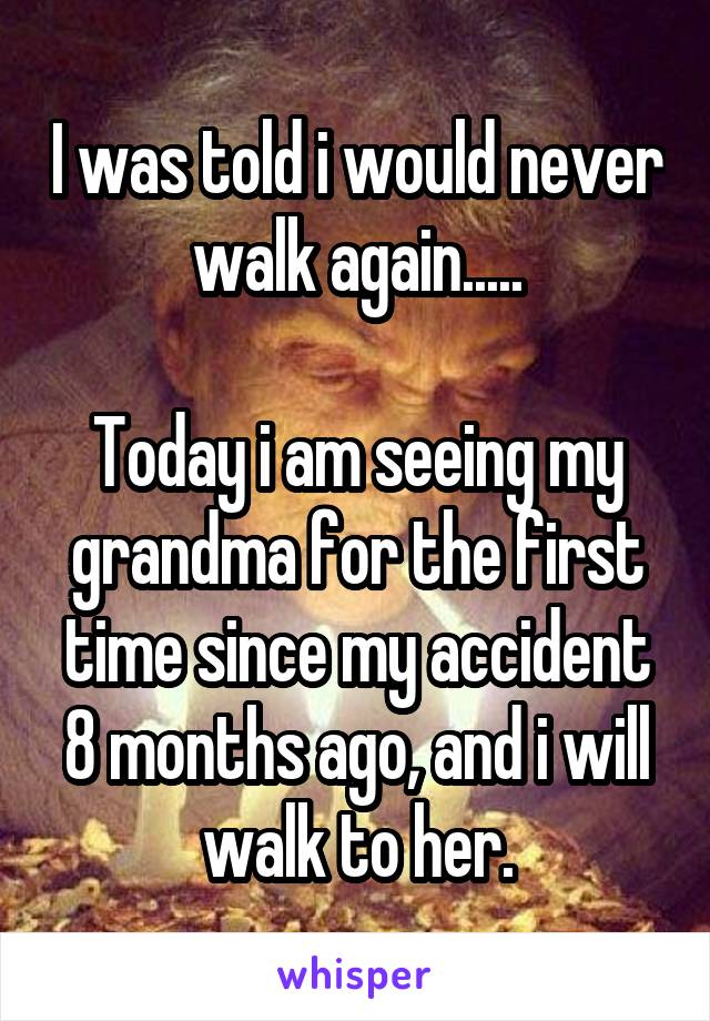 I was told i would never walk again.....

Today i am seeing my grandma for the first time since my accident 8 months ago, and i will walk to her.