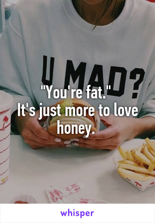 "You're fat." 
It's just more to love honey. 