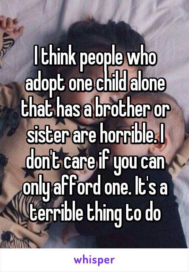 I think people who adopt one child alone that has a brother or sister are horrible. I don't care if you can only afford one. It's a terrible thing to do