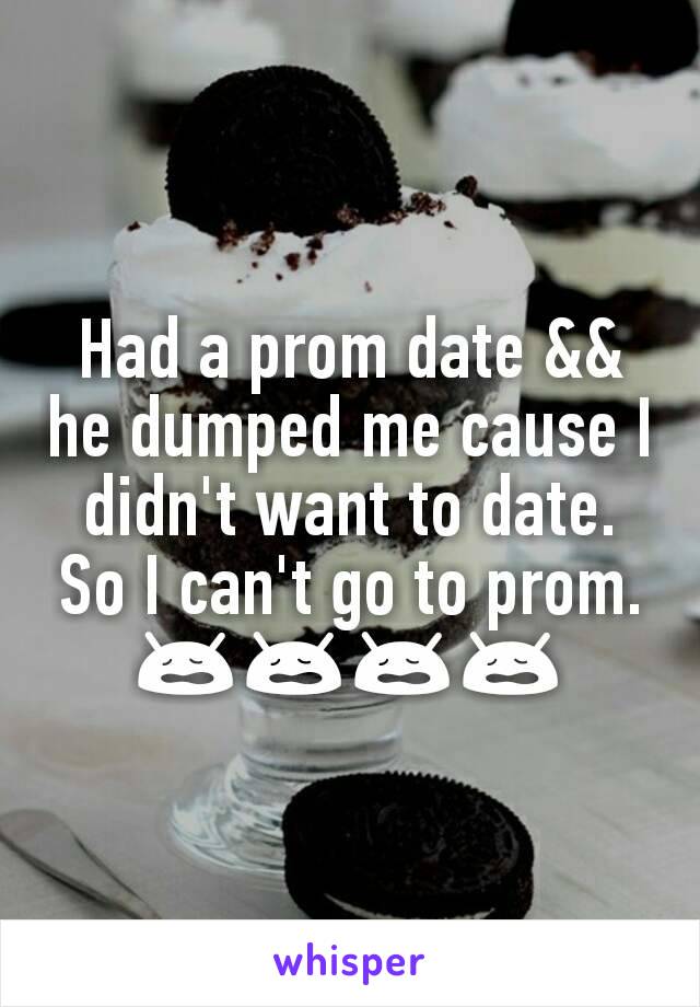 Had a prom date && he dumped me cause I didn't want to date. So I can't go to prom. 😩😩😩😩