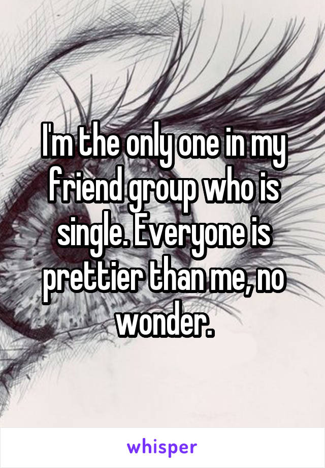 I'm the only one in my friend group who is single. Everyone is prettier than me, no wonder.