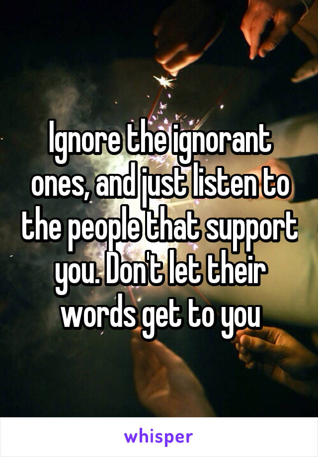 Ignore the ignorant ones, and just listen to the people that support you. Don't let their words get to you