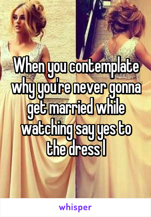 When you contemplate why you're never gonna get married while watching say yes to the dress l