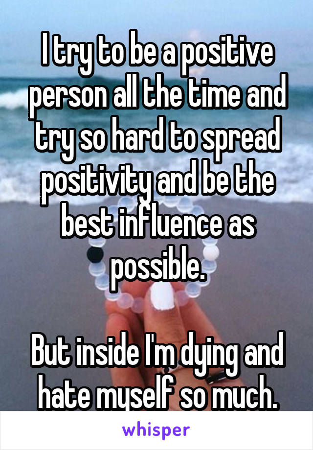 I try to be a positive person all the time and try so hard to spread positivity and be the best influence as possible.

But inside I'm dying and hate myself so much.