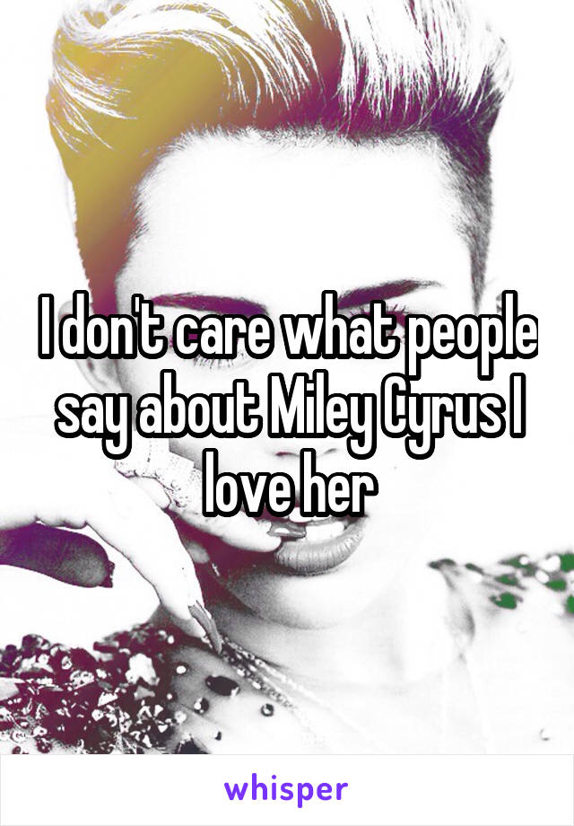 I don't care what people say about Miley Cyrus I love her