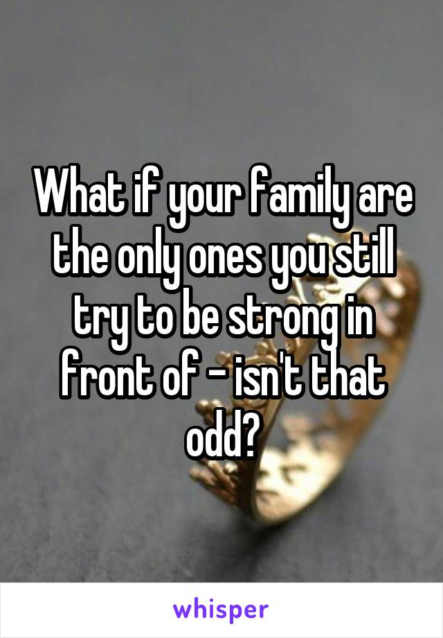 What if your family are the only ones you still try to be strong in front of - isn't that odd?
