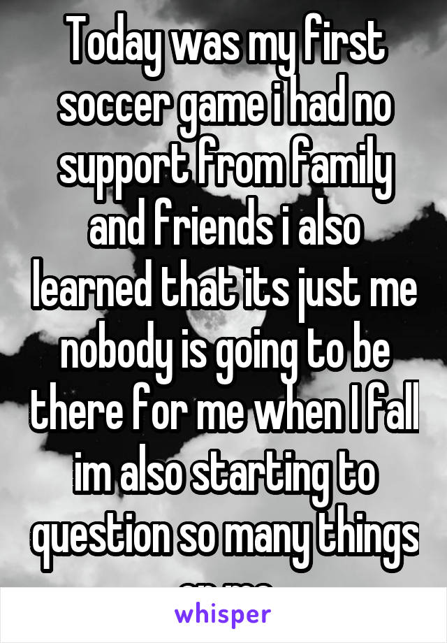 Today was my first soccer game i had no support from family and friends i also learned that its just me nobody is going to be there for me when I fall im also starting to question so many things on me