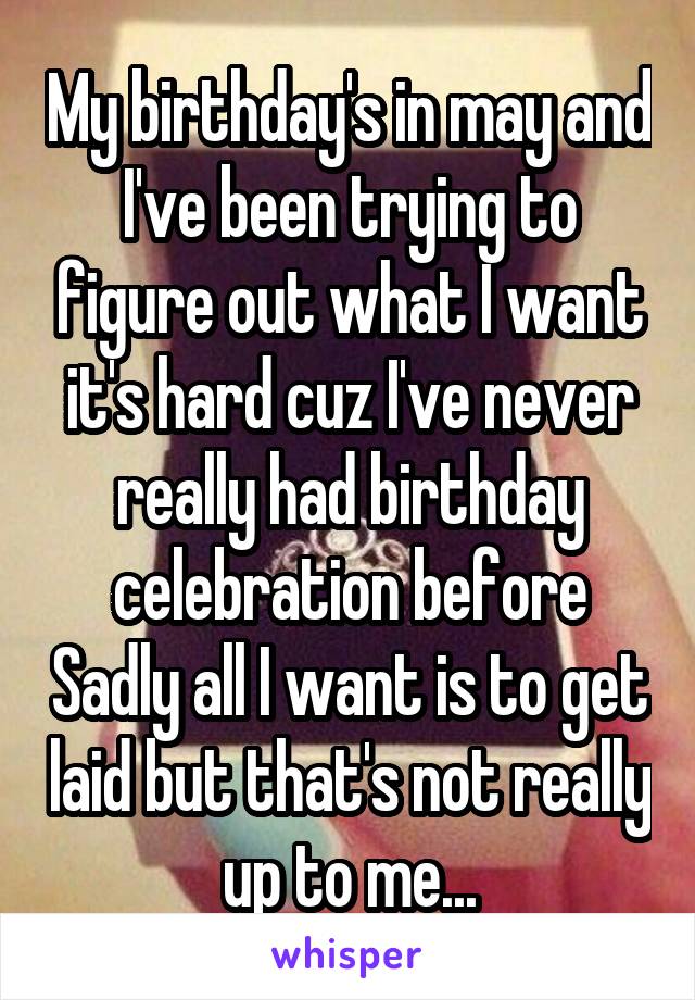 My birthday's in may and I've been trying to figure out what I want it's hard cuz I've never really had birthday celebration before Sadly all I want is to get laid but that's not really up to me...