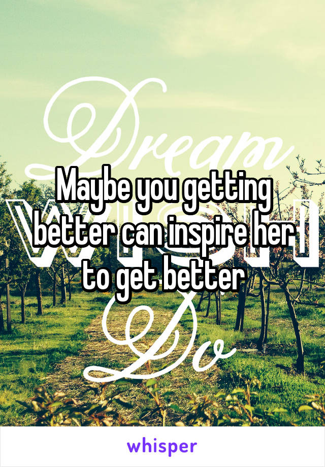 Maybe you getting better can inspire her to get better