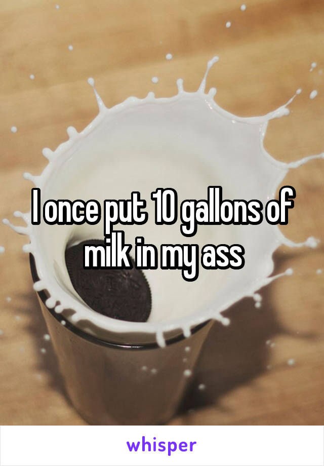 I once put 10 gallons of milk in my ass