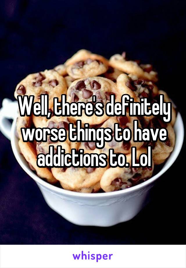 Well, there's definitely worse things to have addictions to. Lol