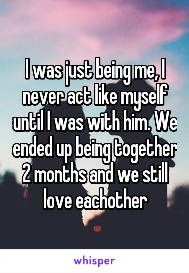 I was just being me, I never act like myself until I was with him. We ended up being together 2 months and we still love eachother