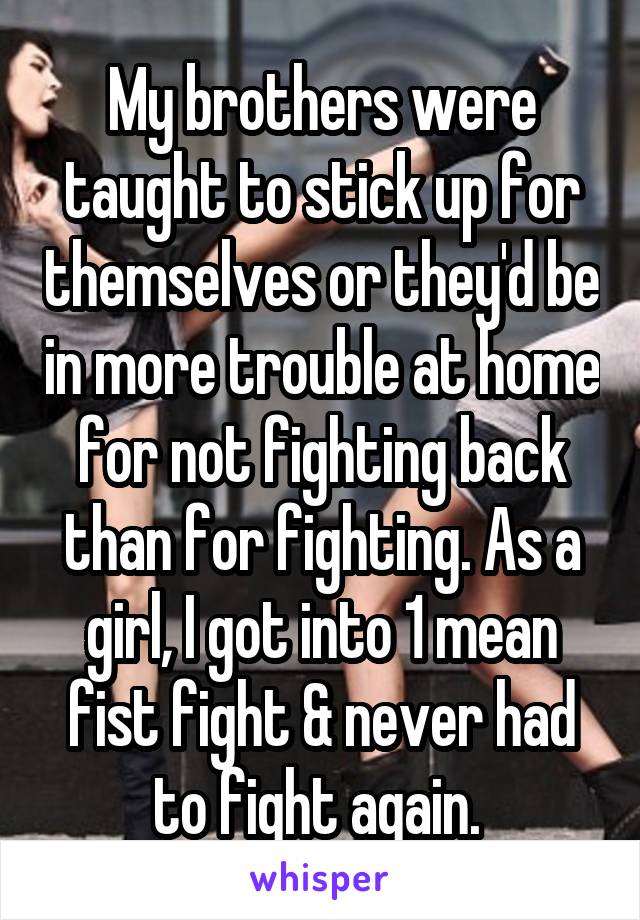 My brothers were taught to stick up for themselves or they'd be in more trouble at home for not fighting back than for fighting. As a girl, I got into 1 mean fist fight & never had to fight again. 