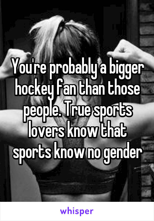 You're probably a bigger hockey fan than those people. True sports lovers know that sports know no gender