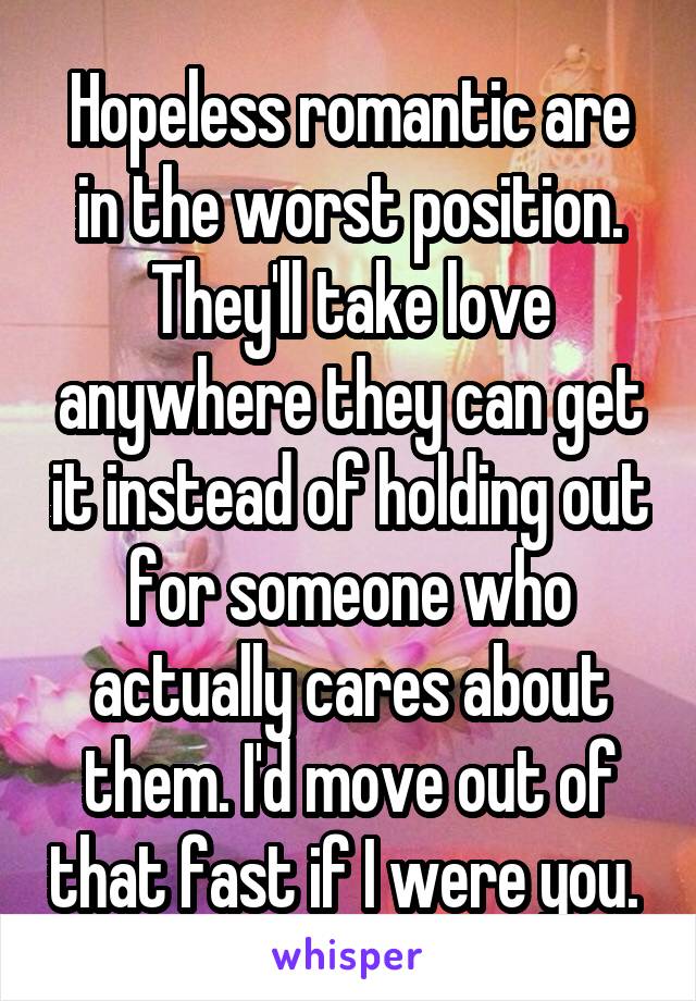 Hopeless romantic are in the worst position. They'll take love anywhere they can get it instead of holding out for someone who actually cares about them. I'd move out of that fast if I were you. 