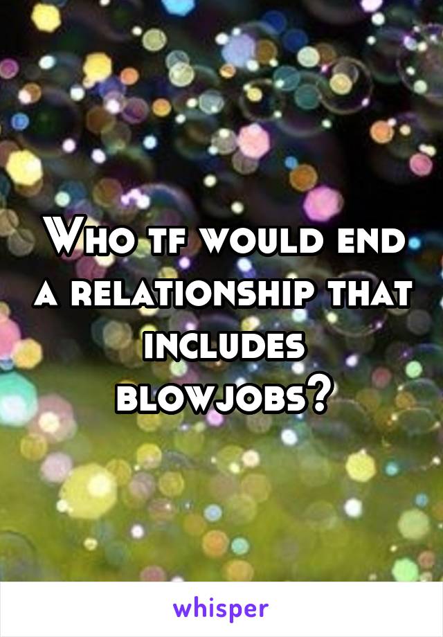 Who tf would end a relationship that includes blowjobs?