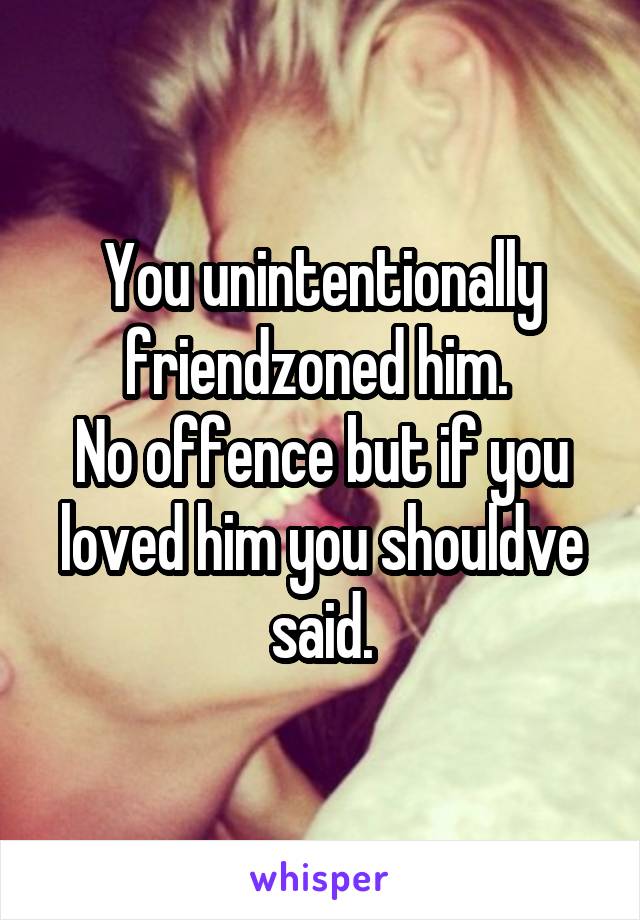 You unintentionally friendzoned him. 
No offence but if you loved him you shouldve said.