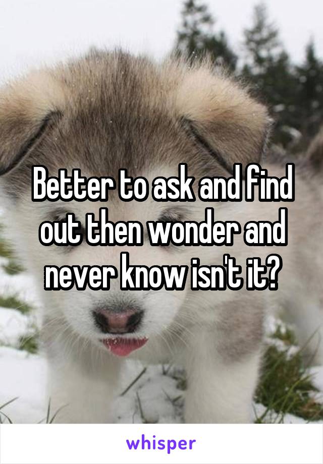 Better to ask and find out then wonder and never know isn't it?
