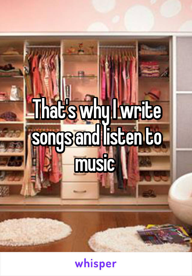 That's why I write songs and listen to music 