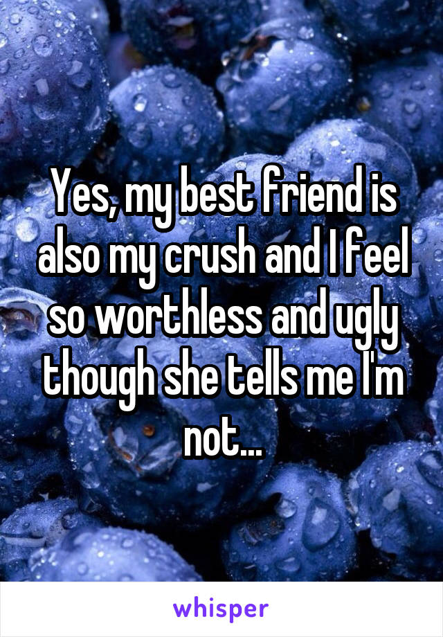 Yes, my best friend is also my crush and I feel so worthless and ugly though she tells me I'm not...