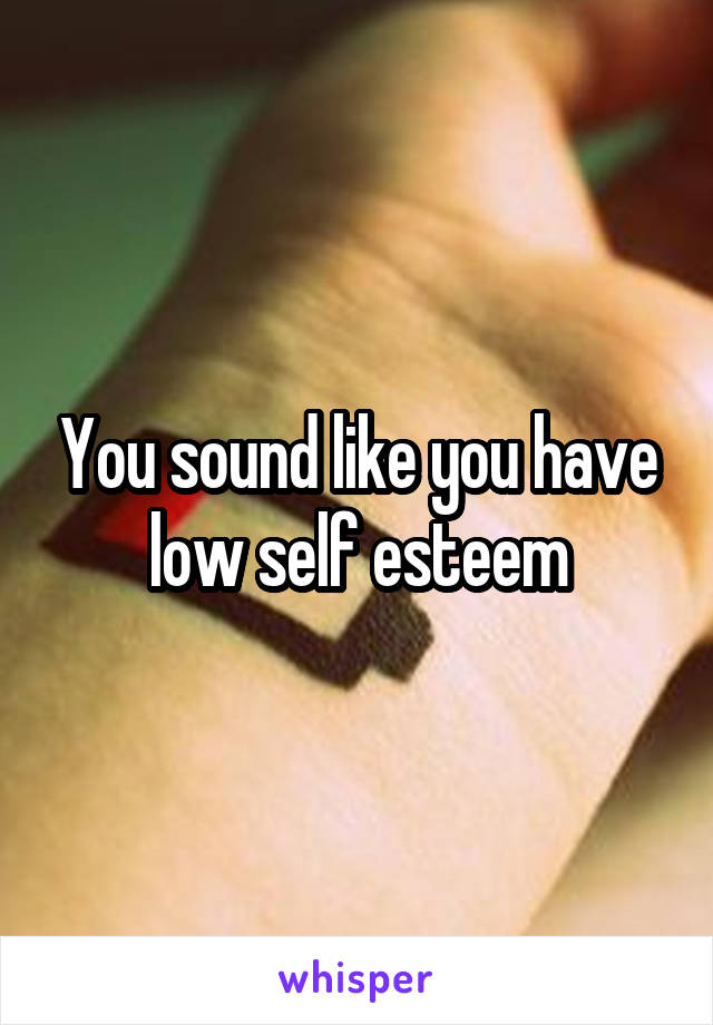 You sound like you have low self esteem