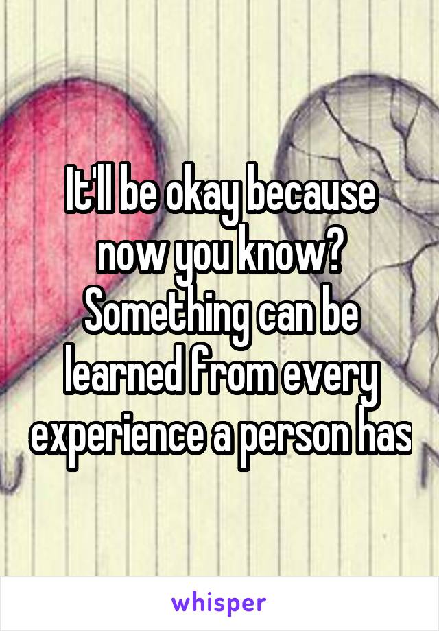 It'll be okay because now you know? Something can be learned from every experience a person has