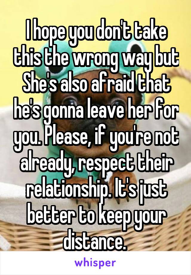 I hope you don't take this the wrong way but She's also afraid that he's gonna leave her for you. Please, if you're not already, respect their relationship. It's just better to keep your distance. 