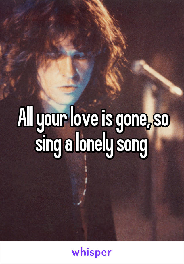 All your love is gone, so sing a lonely song 
