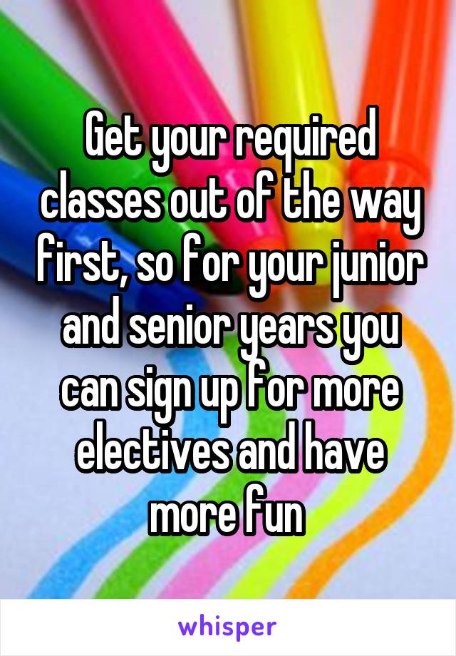 Get your required classes out of the way first, so for your junior and senior years you can sign up for more electives and have more fun 