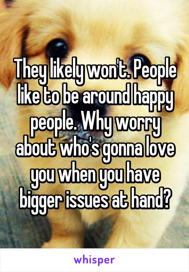They likely won't. People like to be around happy people. Why worry about who's gonna love you when you have bigger issues at hand?