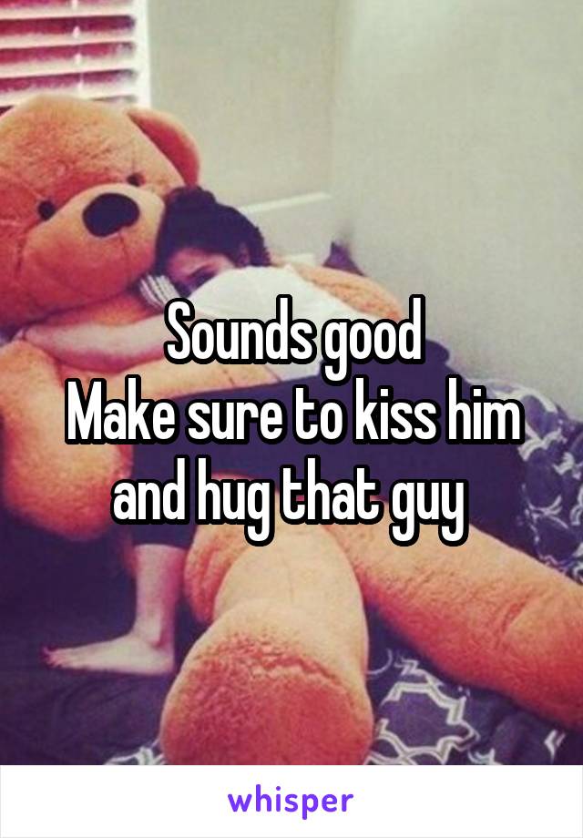 Sounds good
Make sure to kiss him and hug that guy 