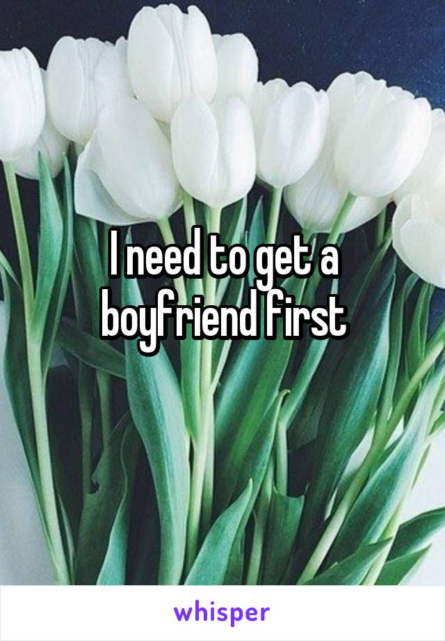 I need to get a boyfriend first
