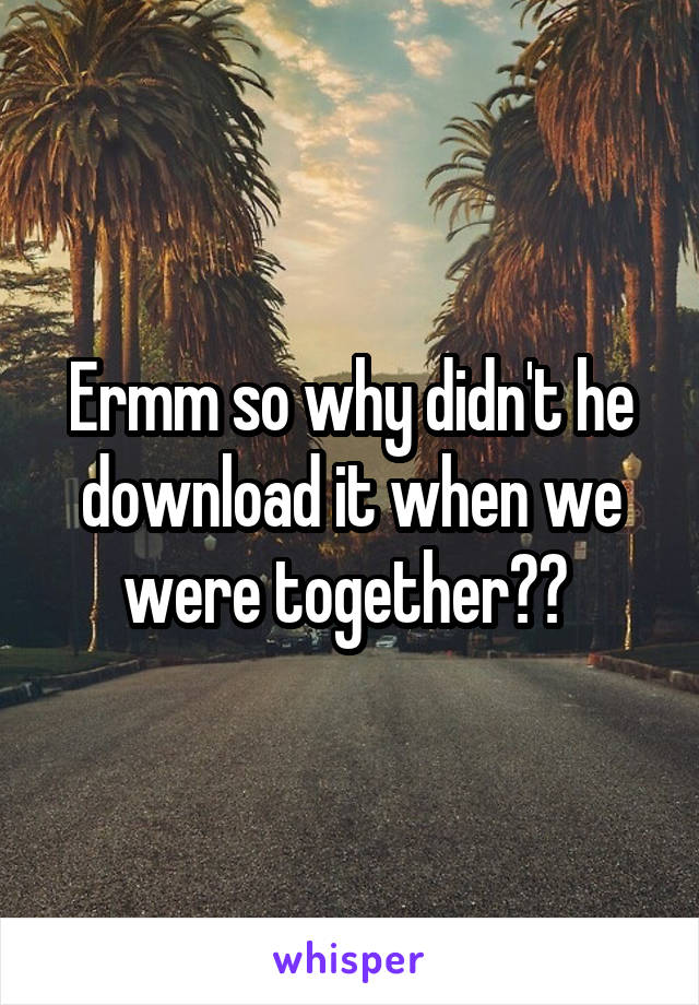 Ermm so why didn't he download it when we were together?? 