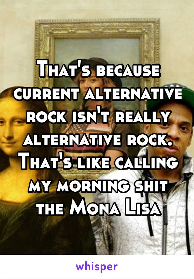 That's because current alternative rock isn't really alternative rock. That's like calling my morning shit the Mona Lisa