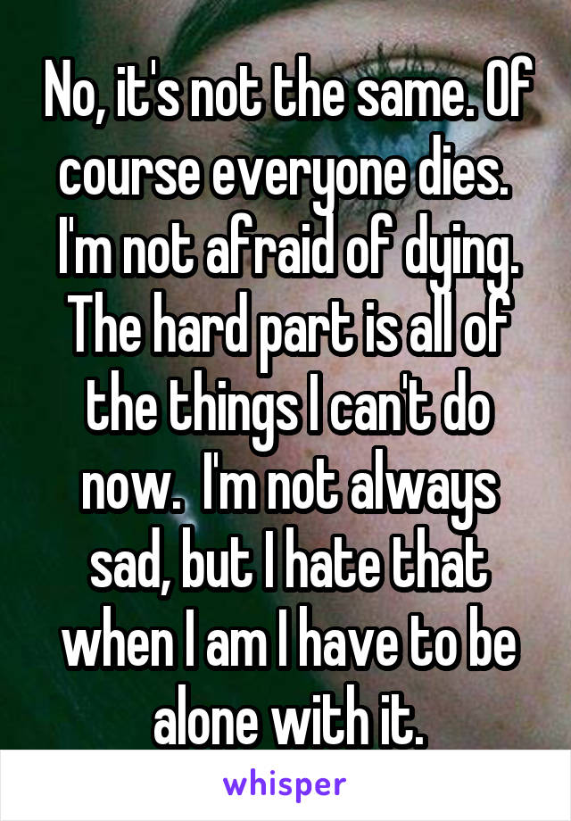 No, it's not the same. Of course everyone dies.  I'm not afraid of dying. The hard part is all of the things I can't do now.  I'm not always sad, but I hate that when I am I have to be alone with it.