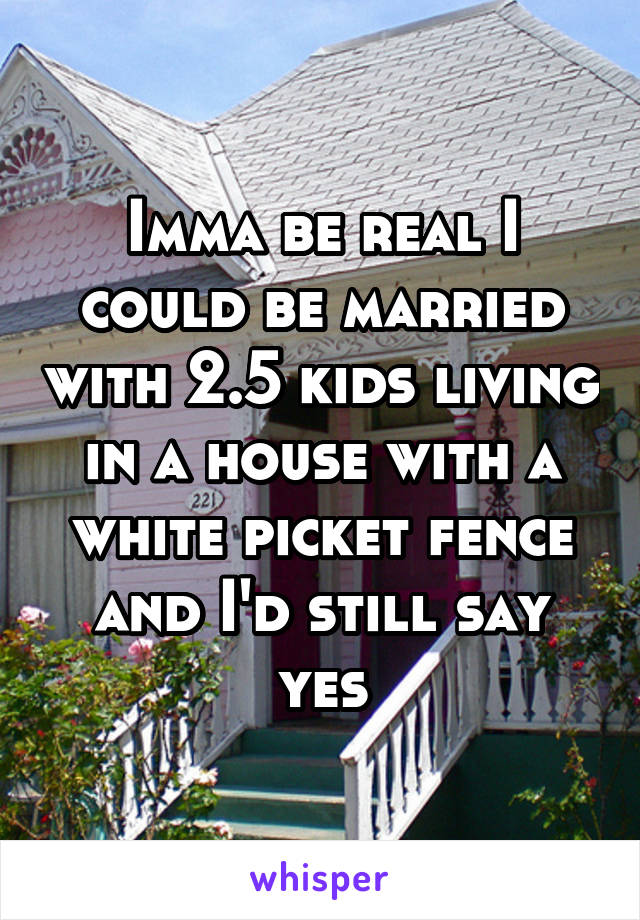 Imma be real I could be married with 2.5 kids living in a house with a white picket fence and I'd still say yes