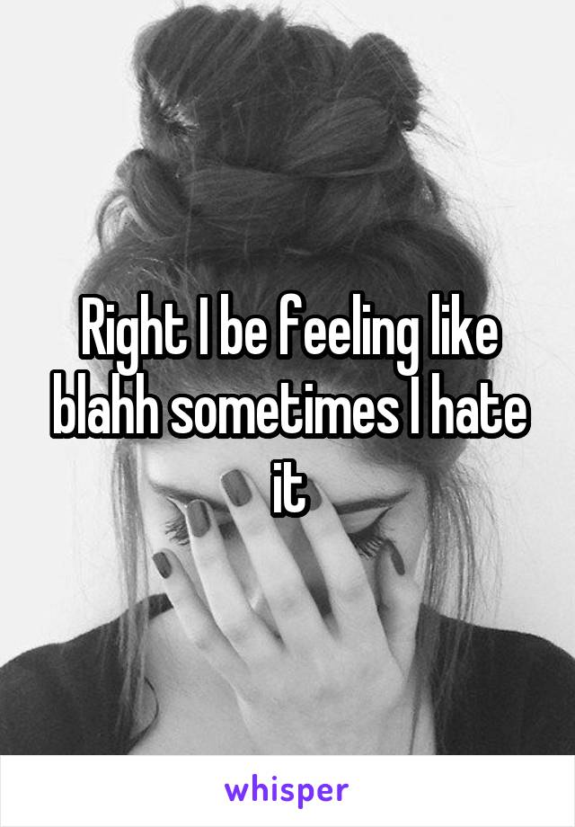 Right I be feeling like blahh sometimes I hate it